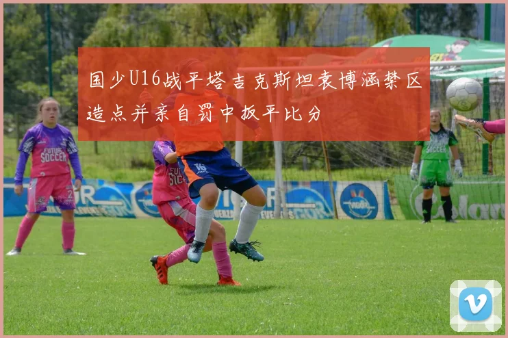 国少U16战平塔吉克斯坦袁博涵禁区造点并亲自罚中扳平比分