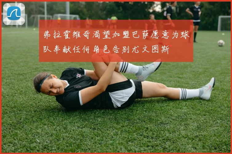 弗拉霍维奇渴望加盟巴萨愿意为球队奉献任何角色告别尤文图斯