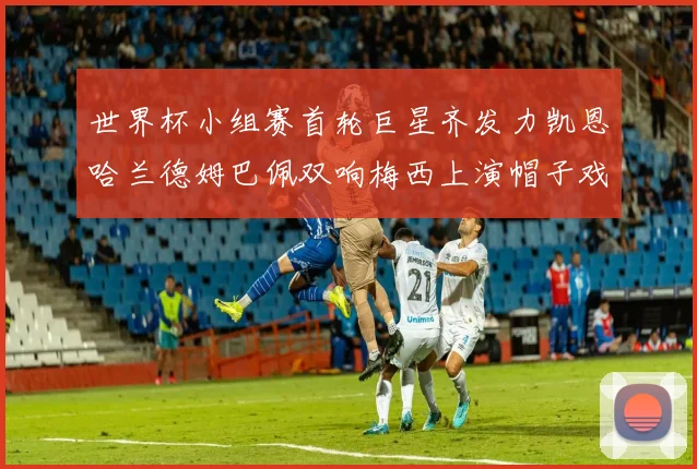 世界杯小组赛首轮巨星齐发力凯恩哈兰德姆巴佩双响梅西上演帽子戏法
