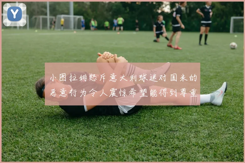 小图拉姆怒斥意大利球迷对国米的恶意行为令人震惊希望能得到尊重与支持