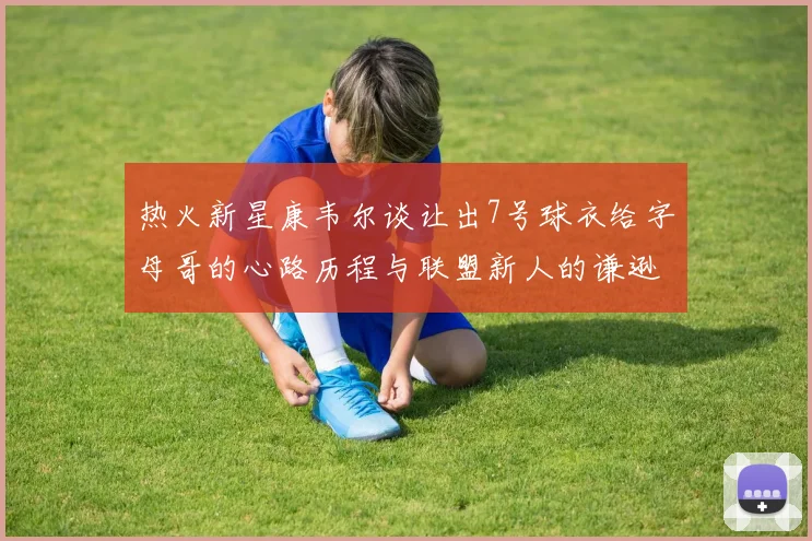 热火新星康韦尔谈让出7号球衣给字母哥的心路历程与联盟新人的谦逊态度