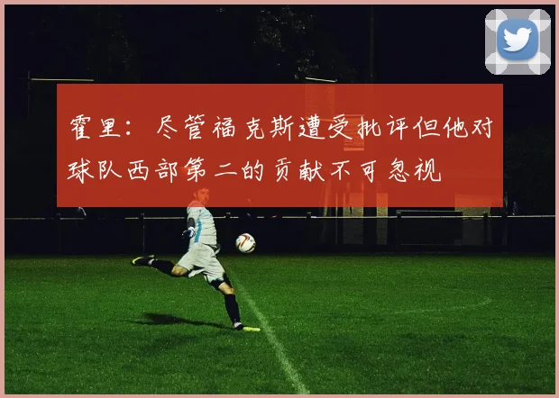 霍里：尽管福克斯遭受批评但他对球队西部第二的贡献不可忽视