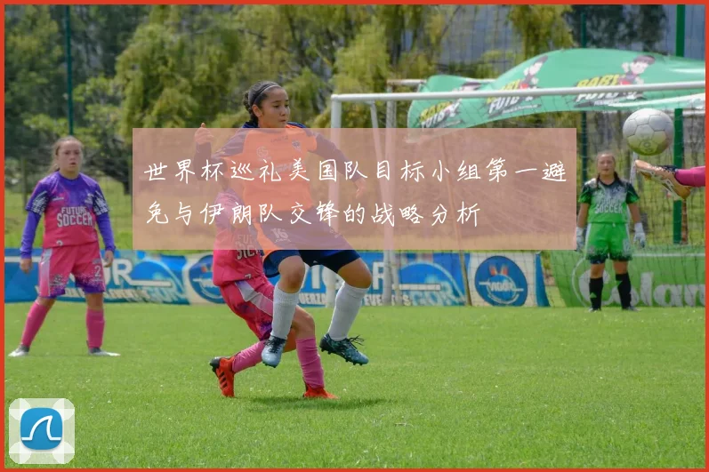 世界杯巡礼美国队目标小组第一避免与伊朗队交锋的战略分析