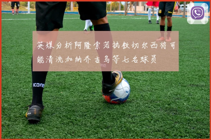 英媒分析阿隆索若执教切尔西将可能清洗加纳乔吉乌等七名球员