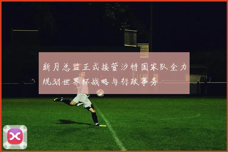 新月总监正式接管沙特国家队全力规划世界杯战略与行政事务
