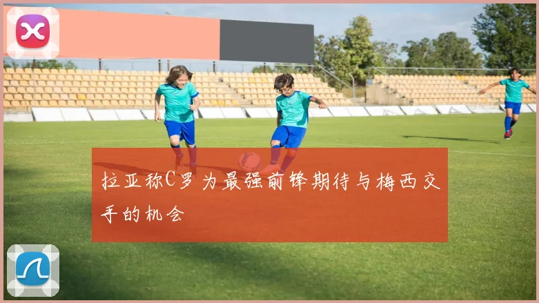 拉亚称C罗为最强前锋期待与梅西交手的机会