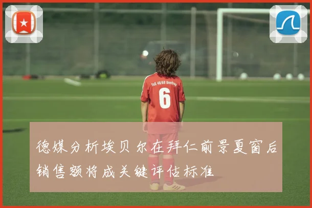 德媒分析埃贝尔在拜仁前景夏窗后销售额将成关键评估标准
