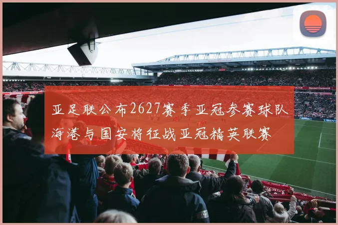 亚足联公布2627赛季亚冠参赛球队海港与国安将征战亚冠精英联赛