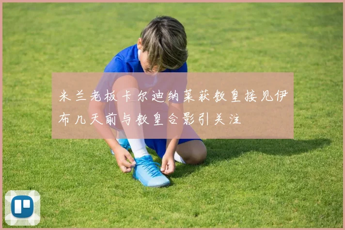 米兰老板卡尔迪纳莱获教皇接见伊布几天前与教皇合影引关注