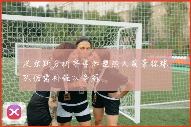 皮尔斯分析字母加盟热火前景称球队仍需补强以争冠