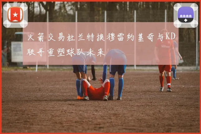 火箭交易杜兰特换穆雷约基奇与KD联手重塑球队未来