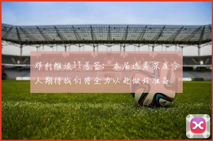 邓利维谈11号签：本届选秀深度令人期待我们将全力以赴做好准备