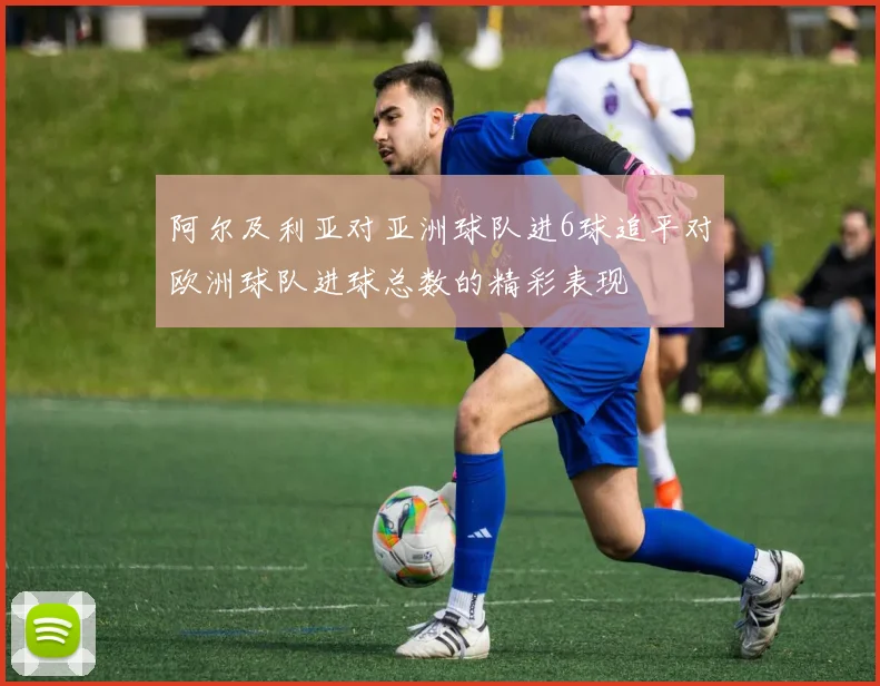 阿尔及利亚对亚洲球队进6球追平对欧洲球队进球总数的精彩表现