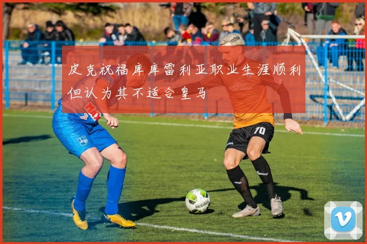 皮克祝福库库雷利亚职业生涯顺利但认为其不适合皇马