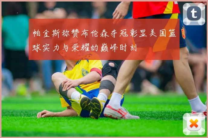 帕金斯称赞布伦森夺冠彰显美国篮球实力与荣耀的巅峰时刻