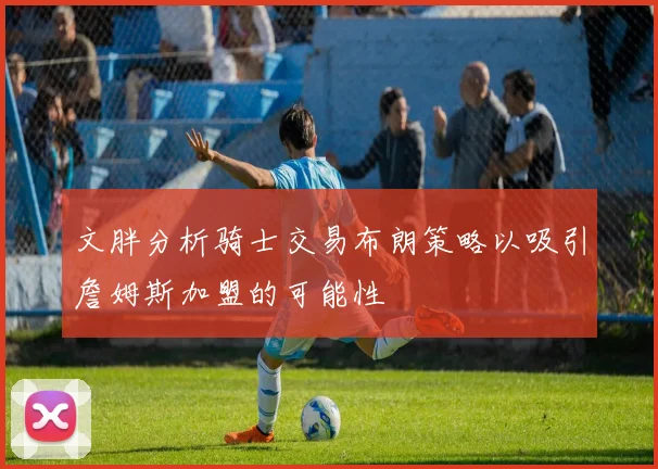 文胖分析骑士交易布朗策略以吸引詹姆斯加盟的可能性