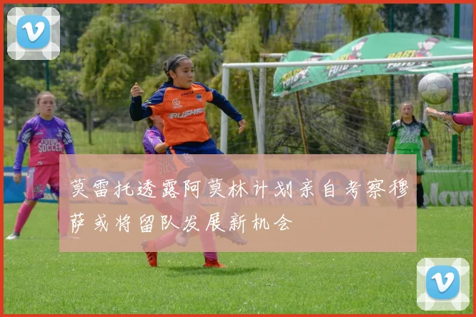 莫雷托透露阿莫林计划亲自考察穆萨或将留队发展新机会